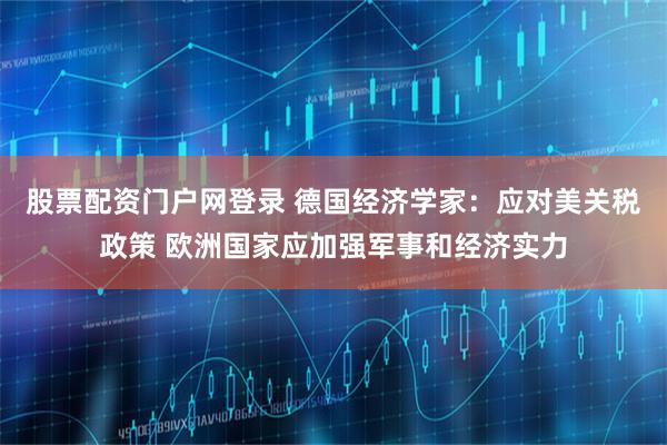 股票配资门户网登录 德国经济学家：应对美关税政策 欧洲国家应加强军事和经济实力