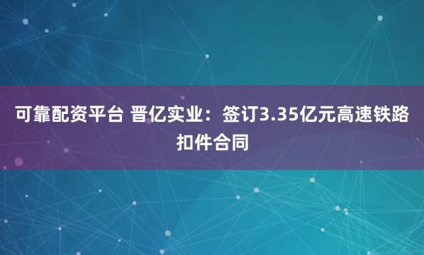 可靠配资平台 晋亿实业：签订3.35亿元高速铁路扣件合同