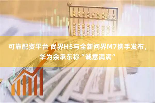 可靠配资平台 尚界H5与全新问界M7携手发布，华为余承东称“诚意满满”