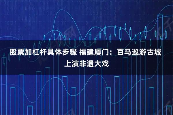 股票加杠杆具体步骤 福建厦门：百马巡游古城&#32;上演非遗大戏