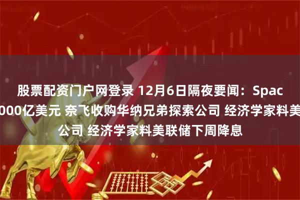 股票配资门户网登录 12月6日隔夜要闻：SpaceX估值升至8000亿美元 奈飞收购华纳兄弟探索公司 经济学家料美联储下周降息