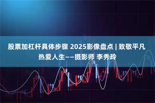 股票加杠杆具体步骤 2025影像盘点 | 致敬平凡 热爱人生——摄影师 李秀玲