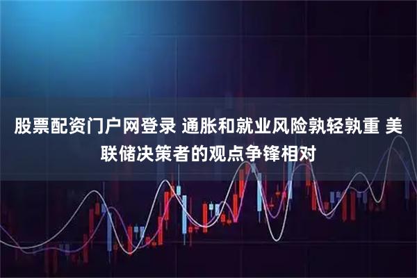 股票配资门户网登录 通胀和就业风险孰轻孰重 美联储决策者的观点争锋相对