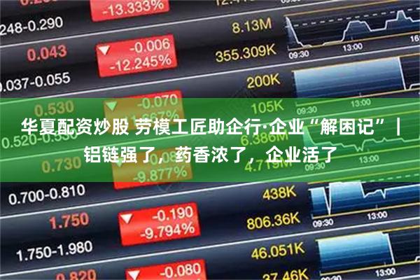 华夏配资炒股 劳模工匠助企行·企业“解困记”｜铝链强了，药香浓了，企业活了