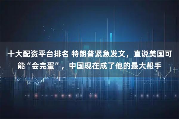 十大配资平台排名 特朗普紧急发文，直说美国可能“会完蛋”，中国现在成了他的最大帮手