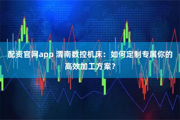 配资官网app 渭南数控机床：如何定制专属你的高效加工方案？