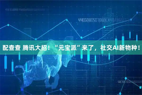 配查查 腾讯大招!“元宝派”来了,社交AI新物种!