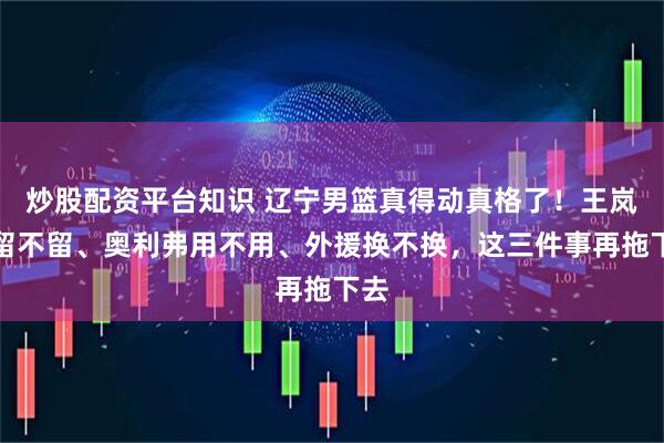 炒股配资平台知识 辽宁男篮真得动真格了！王岚嵚留不留、奥利弗用不用、外援换不换，这三件事再拖下去