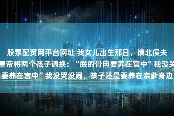股票配资网平台网址 我女儿出生那日，镇北侯夫人在养心殿诞下一子，皇帝将两个孩子调换：“朕的骨肉要养在宫中”我没哭没闹，孩子还是要养在亲爹身边比较好