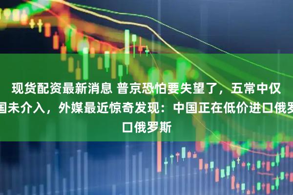 现货配资最新消息 普京恐怕要失望了，五常中仅中国未介入，外媒最近惊奇发现：中国正在低价进口俄罗斯