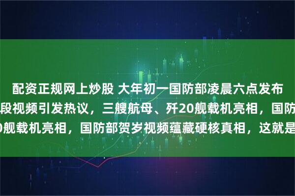 配资正规网上炒股 大年初一国防部凌晨六点发布：时刻准备！国防部一段视频引发热议，三艘航母、歼20舰载机亮相，国防部贺岁视频蕴藏硬核真相，这就是中国自