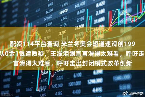 配资114平台查询 米兰冬奥会短道速滑创1998年最差战绩，中国队0金1银遭质疑，王濛泪眼直言滑得太难看，呼吁走出封闭模式改革创新