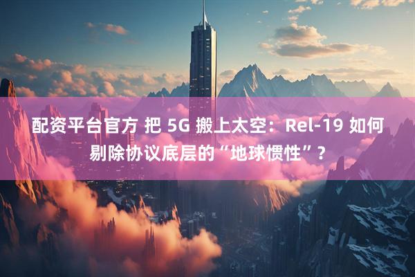 配资平台官方 把 5G 搬上太空：Rel-19 如何剔除协议底层的“地球惯性”？