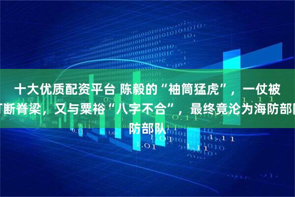 十大优质配资平台 陈毅的“袖筒猛虎”，一仗被打断脊梁，又与粟裕“八字不合”，最终竟沦为海防部队