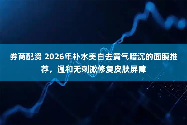券商配资 2026年补水美白去黄气暗沉的面膜推荐，温和无刺激修复皮肤屏障