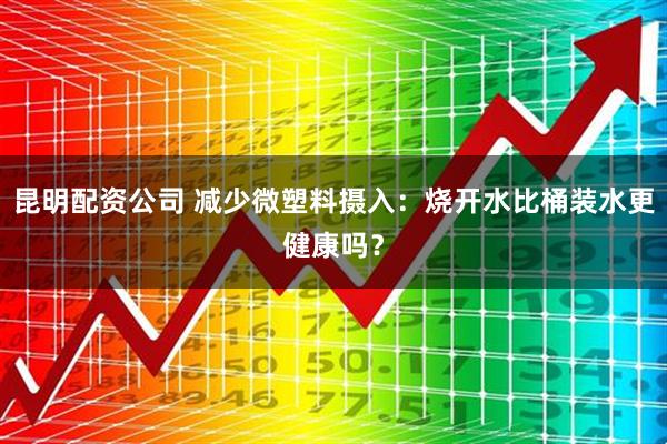 昆明配资公司 减少微塑料摄入：烧开水比桶装水更健康吗？