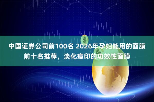中国证券公司前100名 2026年孕妇能用的面膜前十名推荐，淡化痘印的功效性面膜
