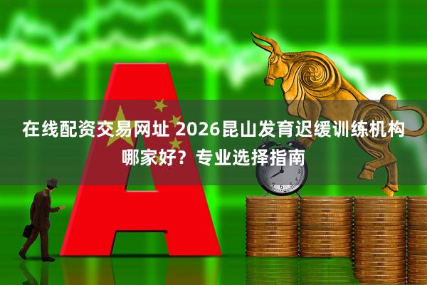 在线配资交易网址 2026昆山发育迟缓训练机构哪家好？专业选择指南