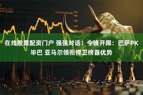 在线股票配资门户 强强对话！今晚开踢：巴萨PK毕巴 亚马尔领衔捍卫榜首优势