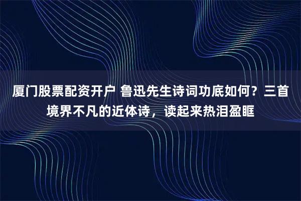 厦门股票配资开户 鲁迅先生诗词功底如何？三首境界不凡的近体诗，读起来热泪盈眶