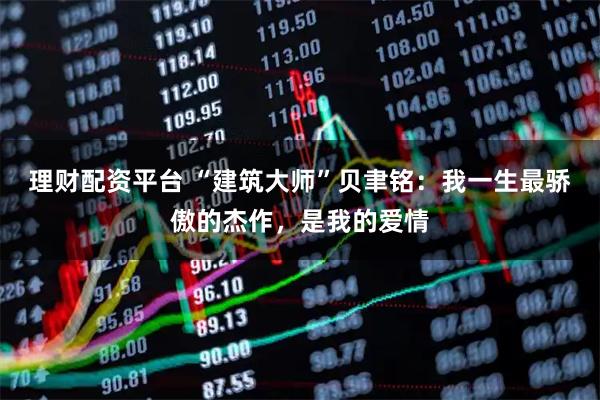 理财配资平台 “建筑大师”贝聿铭：我一生最骄傲的杰作，是我的爱情