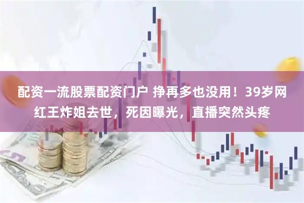 配资一流股票配资门户 挣再多也没用!39岁网红王炸姐去世,死因曝光,直播突然头疼