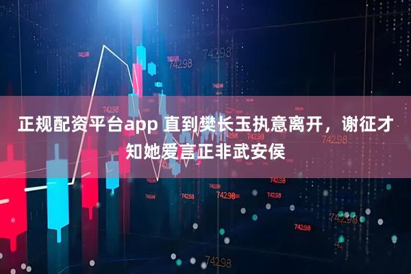 正规配资平台app 直到樊长玉执意离开,谢征才知她爱言正非武安侯