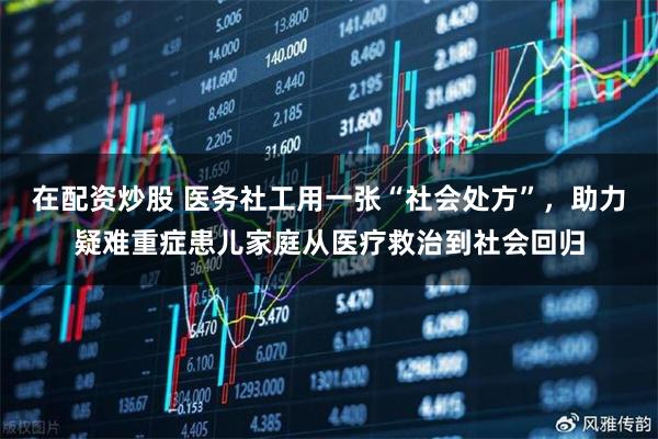 在配资炒股 医务社工用一张“社会处方”，助力疑难重症患儿家庭从医疗救治到社会回归