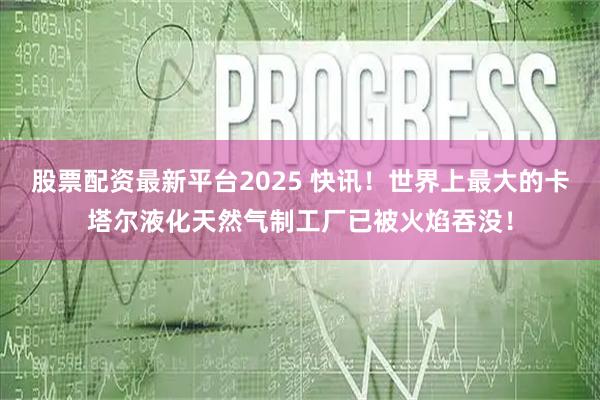 股票配资最新平台2025 快讯！世界上最大的卡塔尔液化天然气制工厂已被火焰吞没！