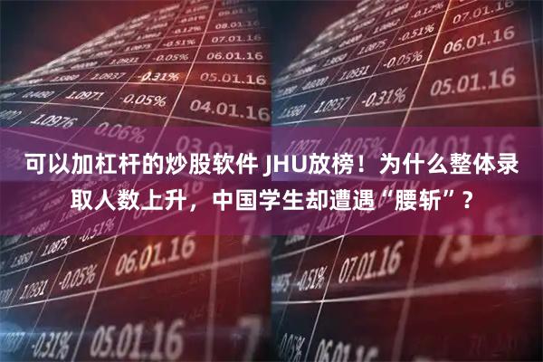 可以加杠杆的炒股软件 JHU放榜！为什么整体录取人数上升，中国学生却遭遇“腰斩”？