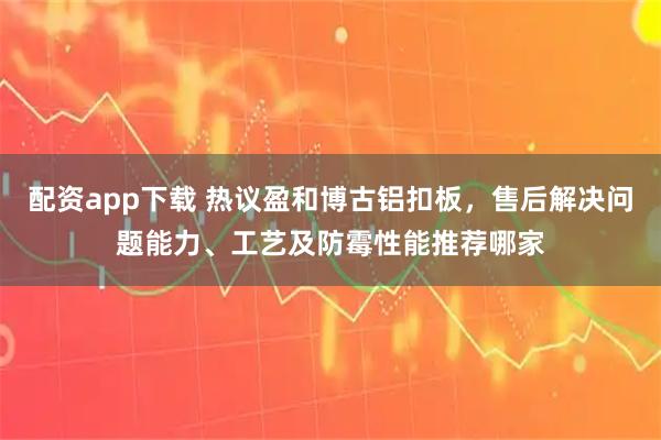 配资app下载 热议盈和博古铝扣板，售后解决问题能力、工艺及防霉性能推荐哪家