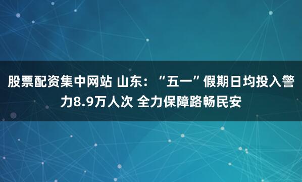 股票配资集中网站 山东：“五一”假期日均投入警力8.9万人次 全力保障路畅民安