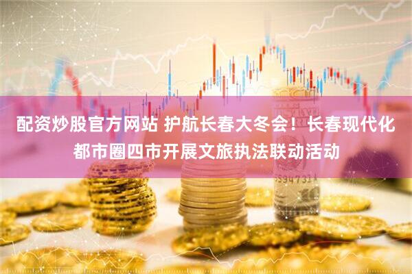 配资炒股官方网站 护航长春大冬会！长春现代化都市圈四市开展文旅执法联动活动