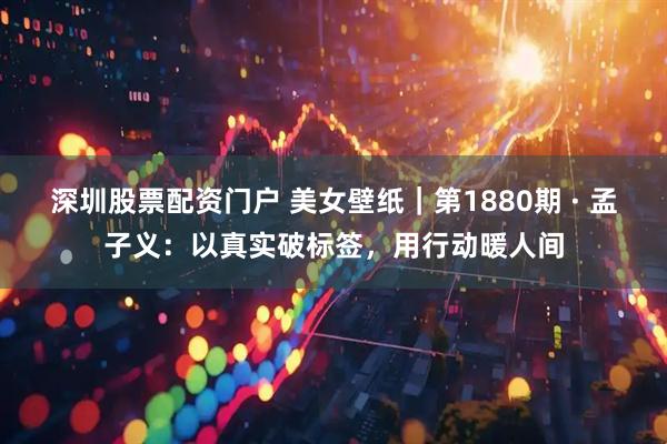 深圳股票配资门户 美女壁纸｜第1880期 · 孟子义：以真实破标签，用行动暖人间