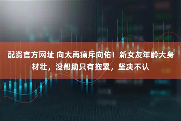 配资官方网址 向太再痛斥向佑!新女友年龄大身材壮,没帮助只有拖累,坚决不认