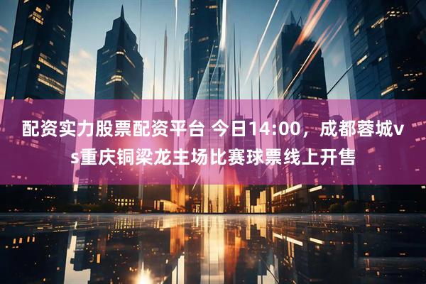 配资实力股票配资平台 今日14:00，成都蓉城vs重庆铜梁龙主场比赛球票线上开售