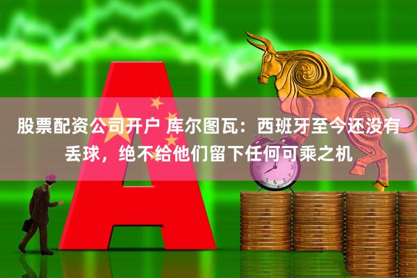 股票配资公司开户 库尔图瓦：西班牙至今还没有丢球，绝不给他们留下任何可乘之机