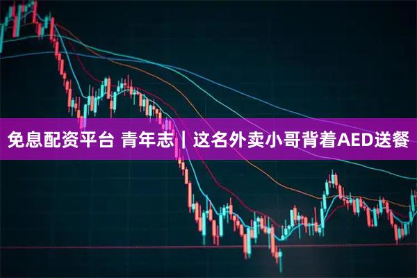 免息配资平台 青年志｜这名外卖小哥背着AED送餐