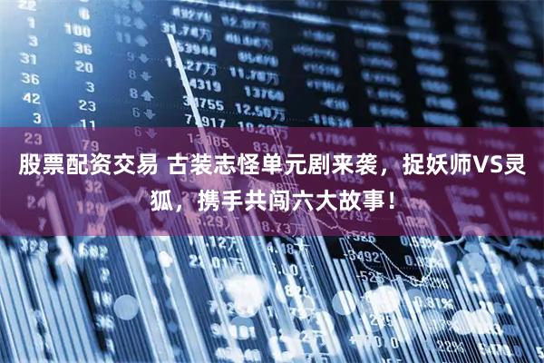 股票配资交易 古装志怪单元剧来袭，捉妖师VS灵狐，携手共闯六大故事！